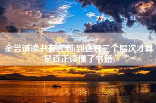 余尝谓读书有三到(到达哪三个层次才算是真正读懂了书籍)