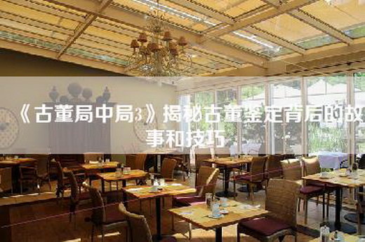 《古董局中局3》揭秘古董鉴定背后的故事和技巧