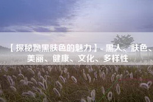 【探秘黝黑肤色的魅力】- 黑人、肤色、美丽、健康、文化、多样性
