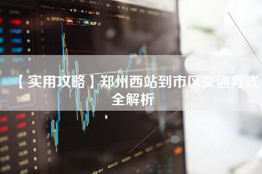 【实用攻略】郑州西站到市区交通方式全解析