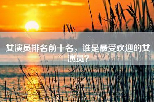 女演员排名前十名，谁是最受欢迎的女演员？