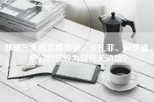 非洲三大暴君穆加贝、卡扎菲、阿萨德，他们的暴政为何惊天动地？