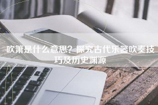 吹箫是什么意思？探究古代乐器吹奏技巧及历史渊源