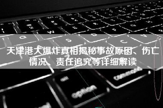 天津港大爆炸真相揭秘事故原因、伤亡情况、责任追究等详细解读