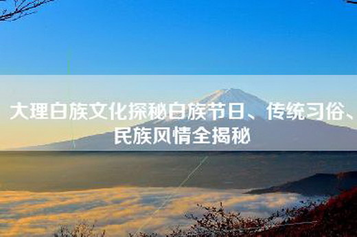 大理白族文化探秘白族节日、传统习俗、民族风情全揭秘