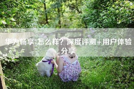 华为畅享7怎么样？深度评测+用户体验分享