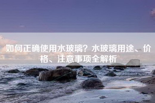 如何正确使用水玻璃？水玻璃用途、价格、注意事项全解析