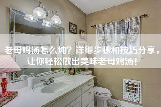 老母鸡汤怎么炖？详细步骤和技巧分享，让你轻松做出美味老母鸡汤！
