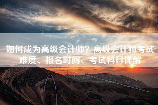 如何成为高级会计师？高级会计师考试难度、报名时间、考试科目详解