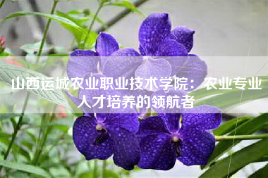 山西运城农业职业技术学院：农业专业人才培养的领航者