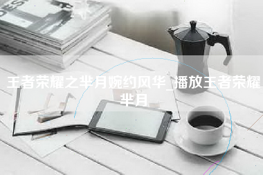 王者荣耀之芈月婉约风华_播放王者荣耀芈月