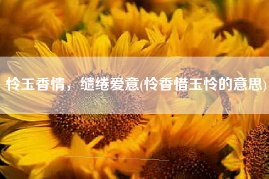 怜玉香情，缱绻爱意(怜香惜玉怜的意思)