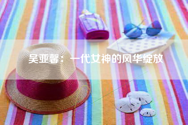 吴亚馨：一代女神的风华绽放