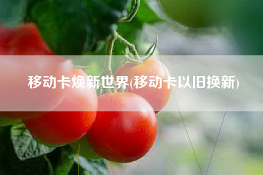 移动卡焕新世界(移动卡以旧换新)