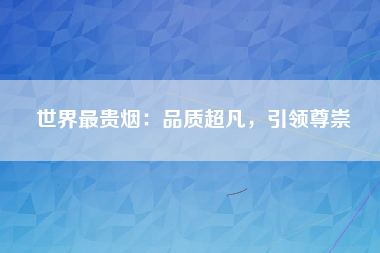 世界最贵烟：品质超凡，引领尊崇