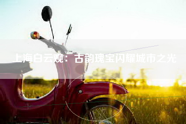 上海白云观：古韵瑰宝闪耀城市之光