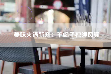 美味火锅新宠：羊蝎子独领风骚