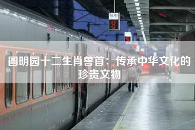 圆明园十二生肖兽首：传承中华文化的珍贵文物