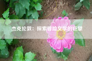 杰克伦敦：探索冒险文学的巨擘