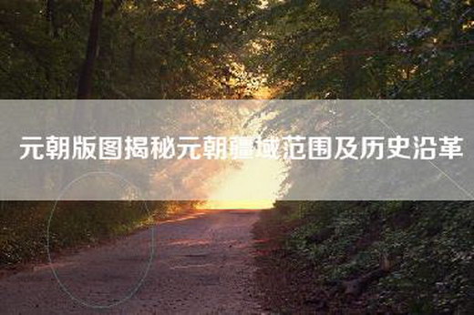 元朝版图揭秘元朝疆域范围及历史沿革