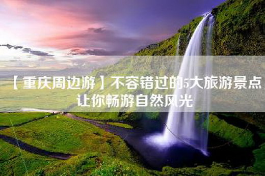 【重庆周边游】不容错过的5大旅游景点，让你畅游自然风光