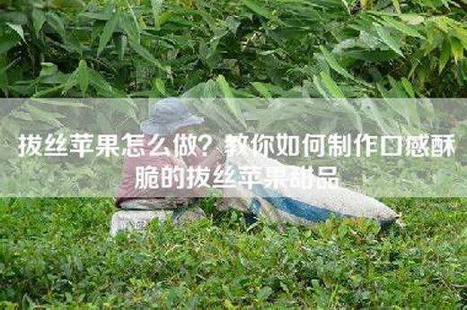 拔丝苹果怎么做？教你如何制作口感酥脆的拔丝苹果甜品