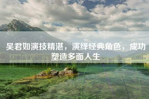 吴君如演技精湛，演绎经典角色，成功塑造多面人生