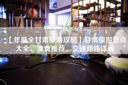 【年最全甘肃旅游攻略】甘肃旅游景点大全、美食推荐、交通路线详解