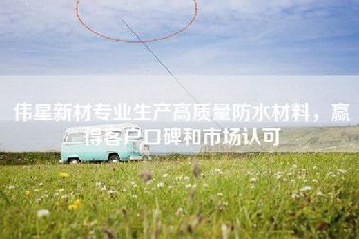 伟星新材专业生产高质量防水材料，赢得客户口碑和市场认可