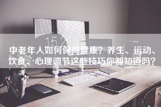 中老年人如何保持健康？养生、运动、饮食、心理调节这些技巧你都知道吗？