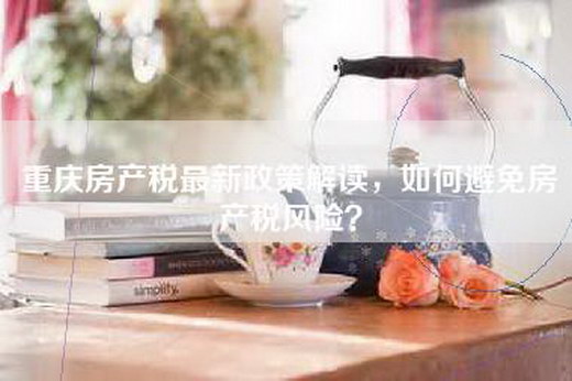 重庆房产税最新政策解读，如何避免房产税风险？