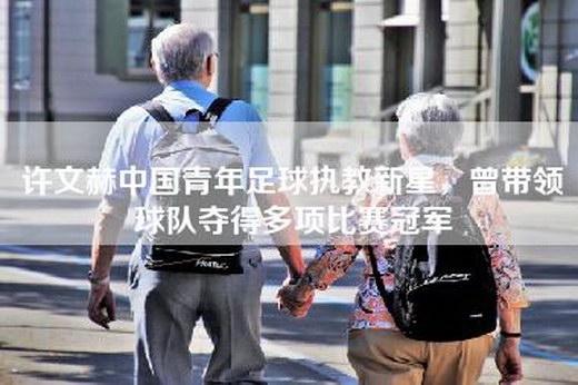 许文赫中国青年足球执教新星，曾带领球队夺得多项比赛冠军