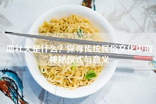 血社火是什么？探寻传统民俗文化中的神秘仪式与意义