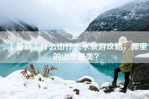 【最新】什么山什么水旅游攻略，哪里的山水最美？