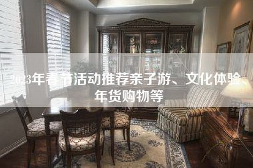 2023年春节活动推荐亲子游、文化体验、年货购物等