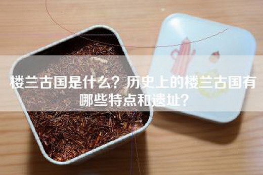 楼兰古国是什么？历史上的楼兰古国有哪些特点和遗址？
