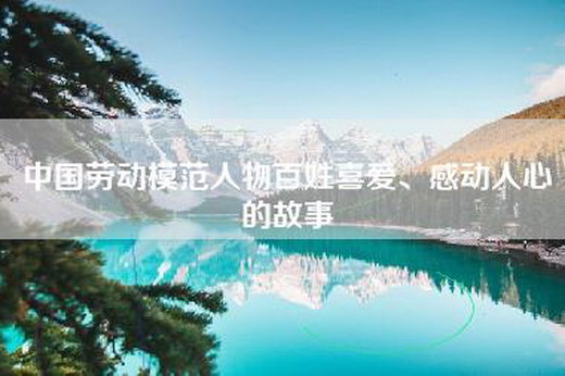 中国劳动模范人物百姓喜爱、感动人心的故事