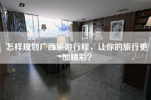 怎样规划广西旅游行程，让你的旅行更加精彩？
