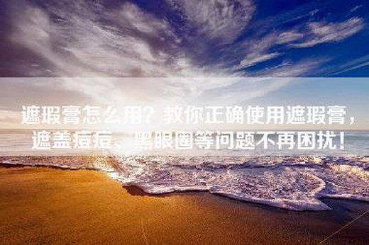 遮瑕膏怎么用？教你正确使用遮瑕膏，遮盖痘痘、黑眼圈等问题不再困扰！