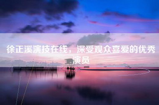 徐正溪演技在线，深受观众喜爱的优秀演员