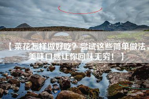 【菜花怎样做好吃？尝试这些简单做法，美味口感让你回味无穷！】