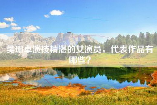 吴珊卓演技精湛的女演员，代表作品有哪些？