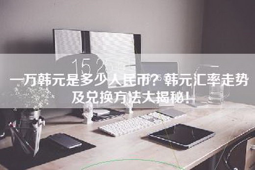 一万韩元是多少人民币？韩元汇率走势及兑换方法大揭秘！