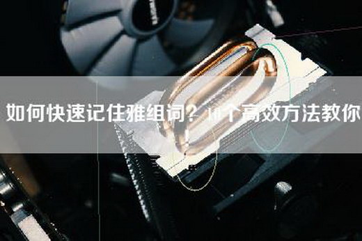如何快速记住雅组词？10个高效方法教你！