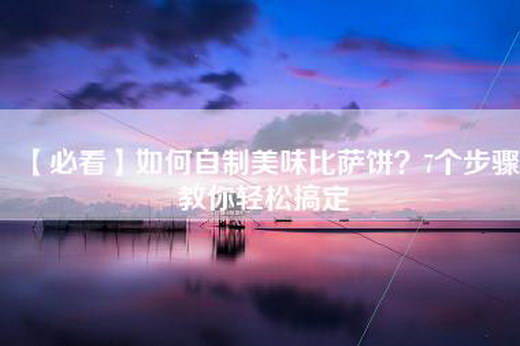 【必看】如何自制美味比萨饼？7个步骤教你轻松搞定