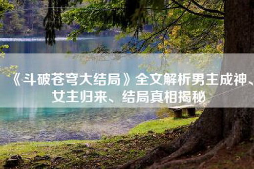 《斗破苍穹大结局》全文解析男主成神、女主归来、结局真相揭秘