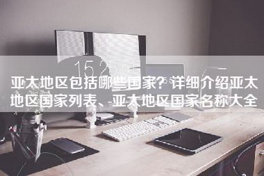 亚太地区包括哪些国家？详细介绍亚太地区国家列表、亚太地区国家名称大全