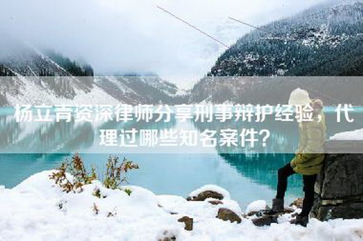 杨立青资深律师分享刑事辩护经验，代理过哪些知名案件？