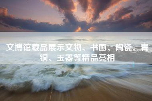 文博馆藏品展示文物、书画、陶瓷、青铜、玉器等精品亮相