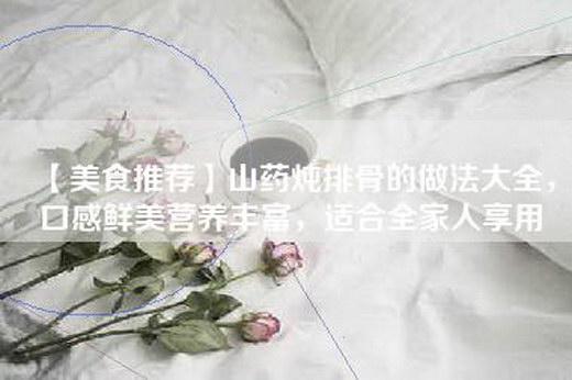 【美食推荐】山药炖排骨的做法大全，口感鲜美营养丰富，适合全家人享用